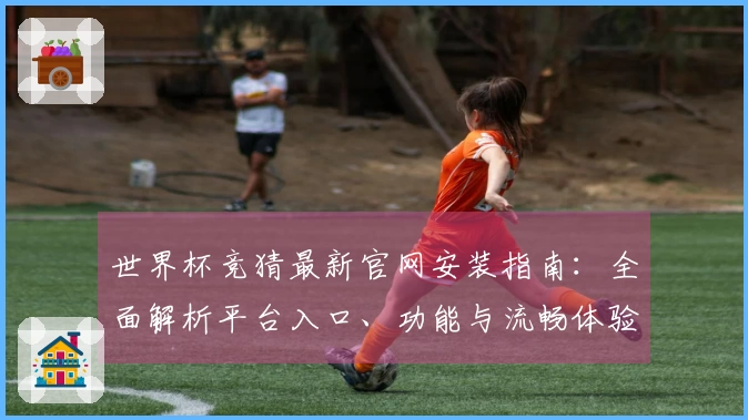 世界杯竞猜最新官网安装指南：全面解析平台入口、功能与流畅体验