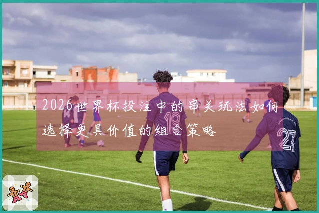 2026世界杯投注中的串关玩法如何选择更具价值的组合策略
