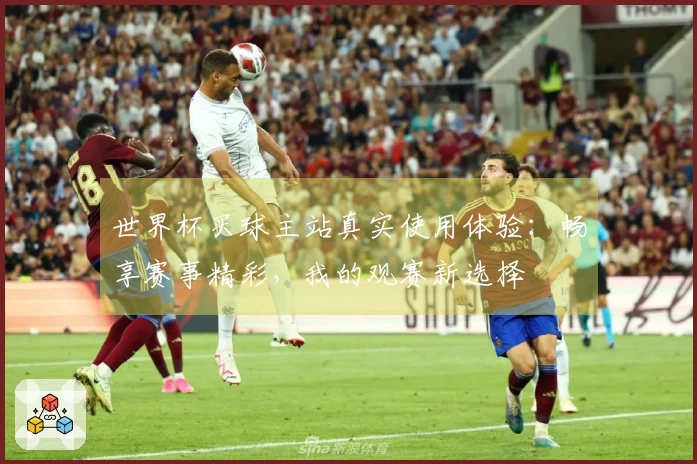世界杯买球主站真实使用体验：畅享赛事精彩，我的观赛新选择